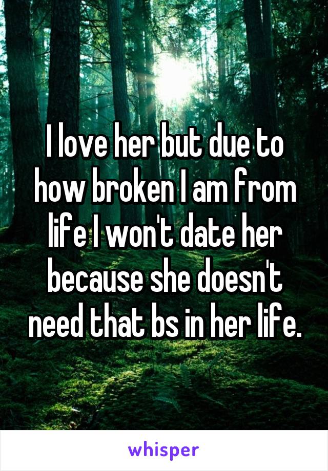 I love her but due to how broken I am from life I won't date her because she doesn't need that bs in her life.