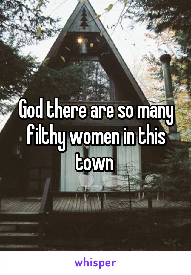 God there are so many filthy women in this town 