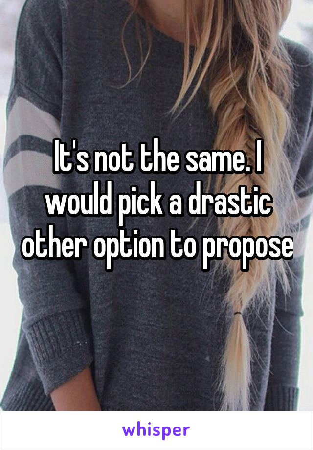 It's not the same. I would pick a drastic other option to propose 