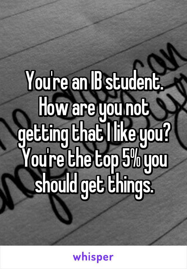 You're an IB student. How are you not getting that I like you? You're the top 5% you should get things.