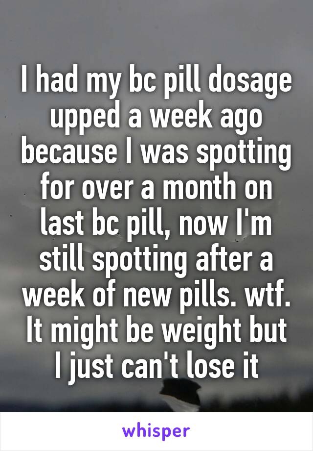 I had my bc pill dosage upped a week ago because I was spotting for over a month on last bc pill, now I'm still spotting after a week of new pills. wtf. It might be weight but I just can't lose it