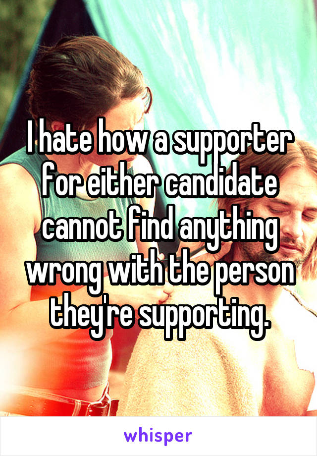 I hate how a supporter for either candidate cannot find anything wrong with the person they're supporting.