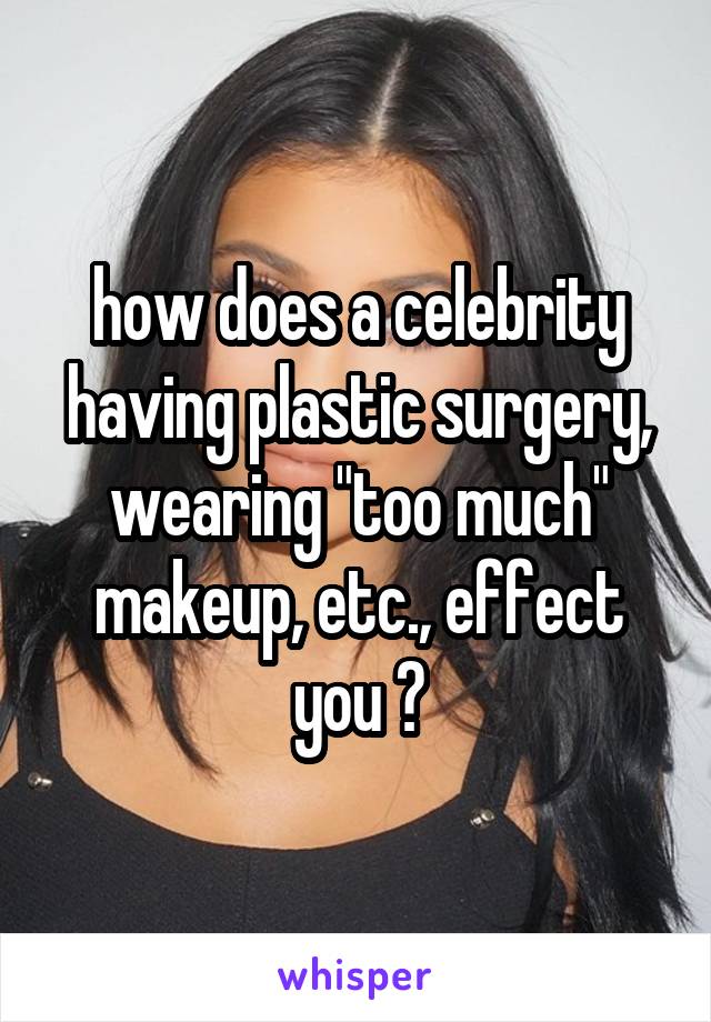 how does a celebrity having plastic surgery, wearing "too much" makeup, etc., effect you ?