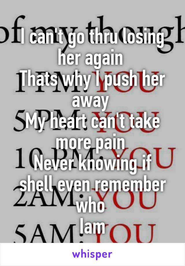 I can't go thru losing her again 
Thats why I push her away 
My heart can't take more pain 
Never knowing if shell even remember who 
Iam