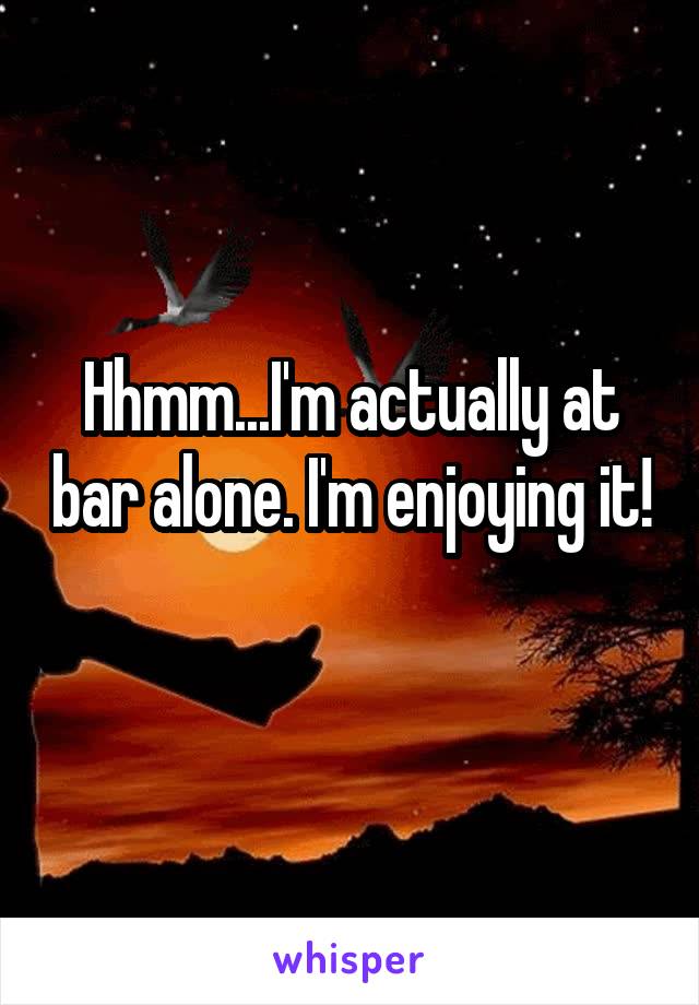 Hhmm...I'm actually at bar alone. I'm enjoying it! 