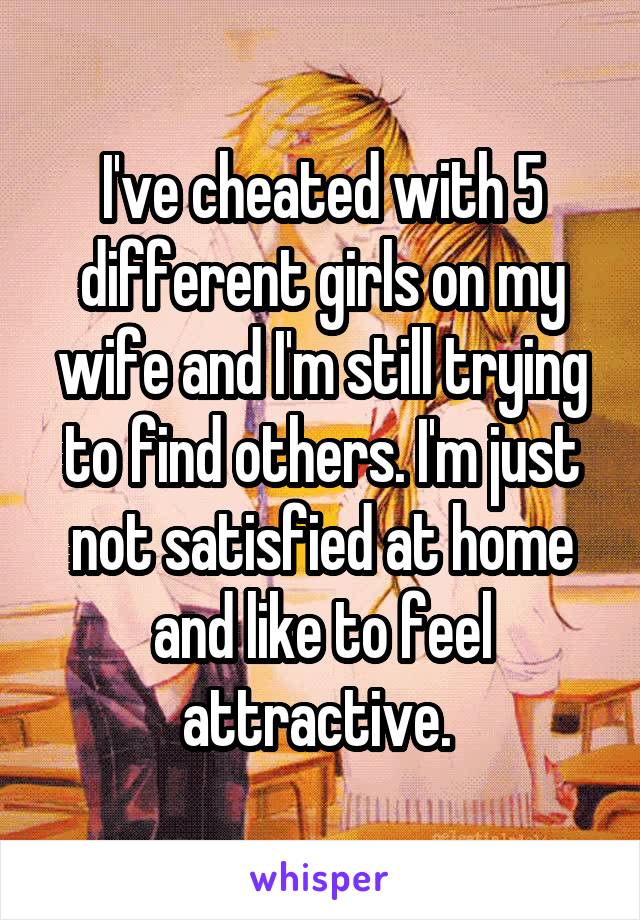 I've cheated with 5 different girls on my wife and I'm still trying to find others. I'm just not satisfied at home and like to feel attractive. 