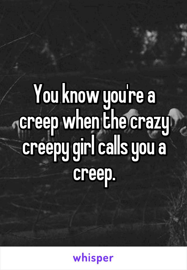 You know you're a creep when the crazy creepy girl calls you a creep.