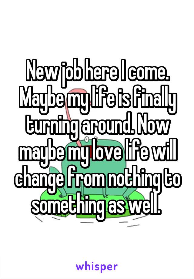 New job here I come. Maybe my life is finally turning around. Now maybe my love life will change from nothing to something as well. 