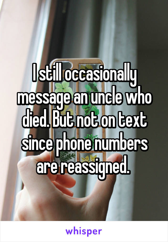 I still occasionally message an uncle who died. But not on text since phone numbers are reassigned. 