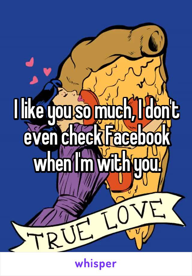 I like you so much, I don't even check Facebook when I'm with you.