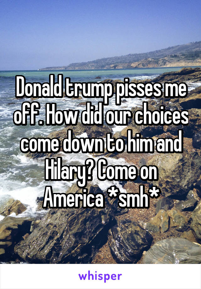 Donald trump pisses me off. How did our choices come down to him and Hilary? Come on America *smh*