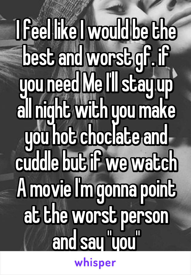 I feel like I would be the best and worst gf. if you need Me I'll stay up all night with you make you hot choclate and cuddle but if we watch A movie I'm gonna point at the worst person and say "you"