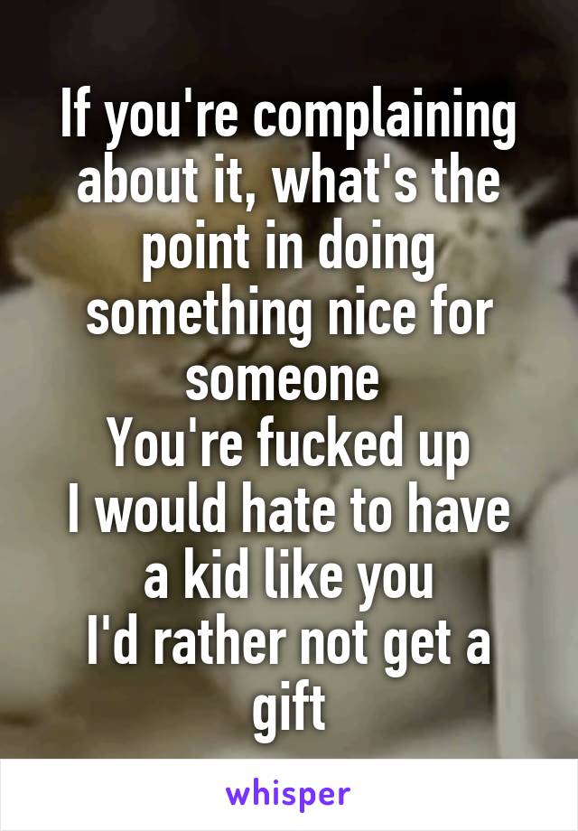 If you're complaining about it, what's the point in doing something nice for someone 
You're fucked up
I would hate to have a kid like you
I'd rather not get a gift