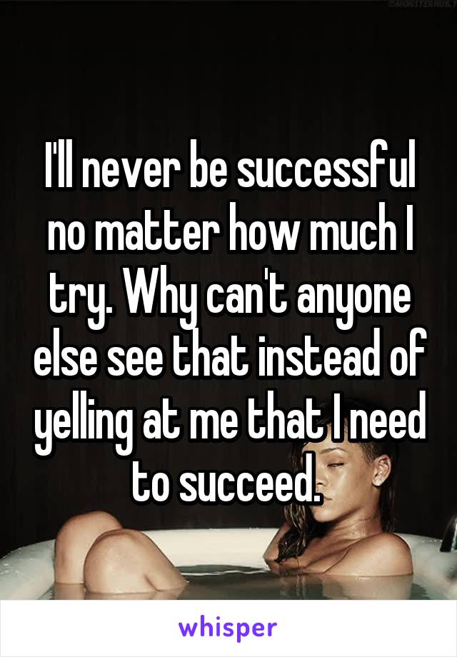 I'll never be successful no matter how much I try. Why can't anyone else see that instead of yelling at me that I need to succeed. 