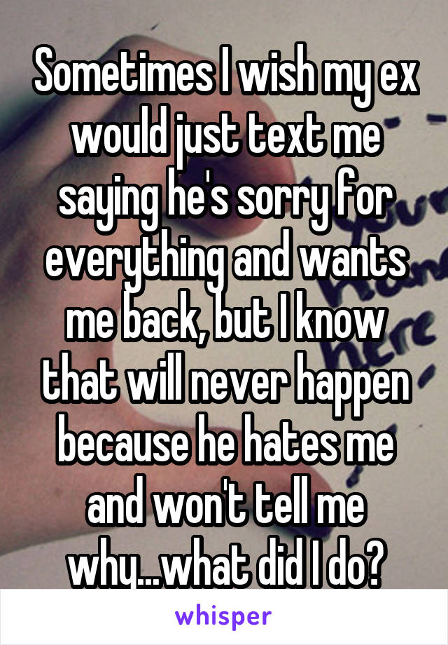 Sometimes I wish my ex would just text me saying he's sorry for everything and wants me back, but I know that will never happen because he hates me and won't tell me why...what did I do?