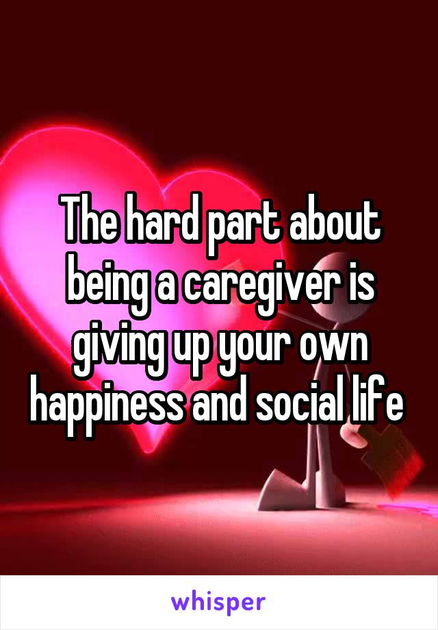 The hard part about being a caregiver is giving up your own happiness and social life 