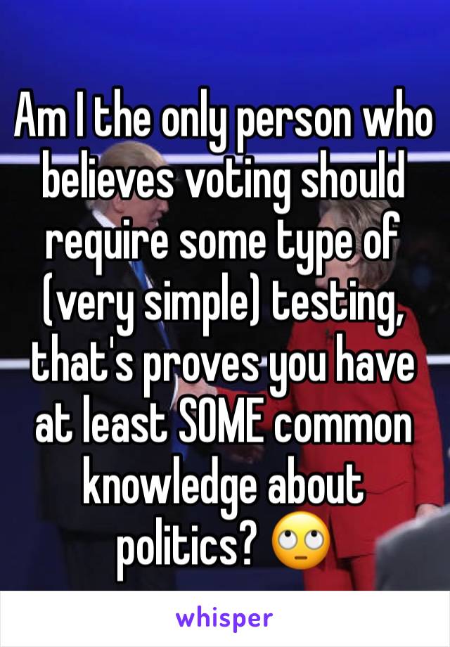 Am I the only person who believes voting should require some type of (very simple) testing, that's proves you have at least SOME common knowledge about politics? 🙄