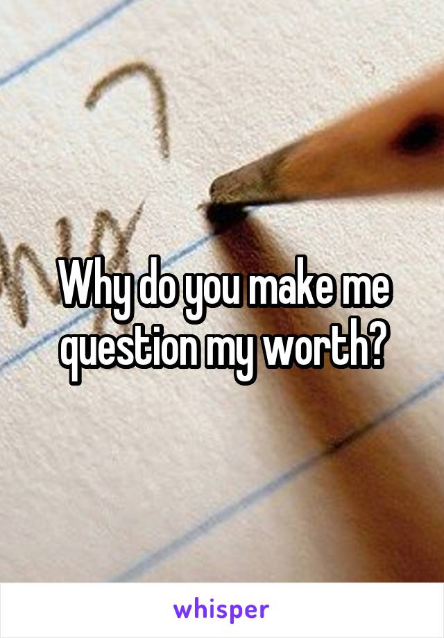 Why do you make me question my worth?