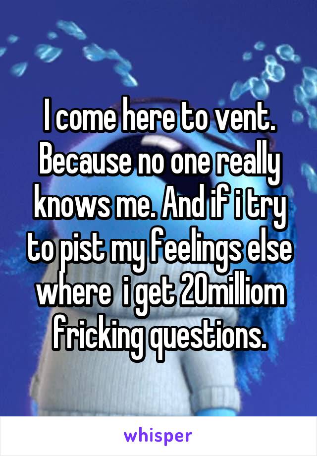 I come here to vent. Because no one really knows me. And if i try to pist my feelings else where  i get 20milliom fricking questions.