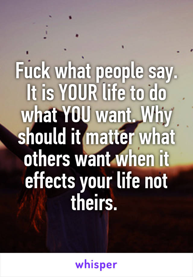 Fuck what people say. It is YOUR life to do what YOU want. Why should it matter what others want when it effects your life not theirs. 