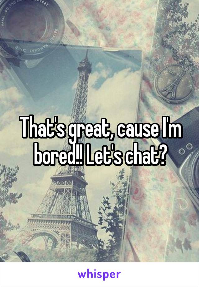 That's great, cause I'm bored!! Let's chat?