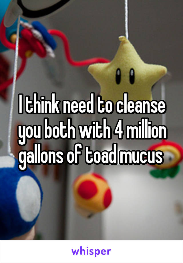 I think need to cleanse you both with 4 million gallons of toad mucus 