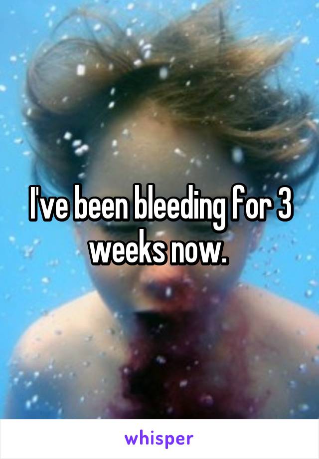 I've been bleeding for 3 weeks now. 