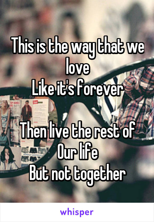 This is the way that we love
Like it's forever

Then live the rest of
Our life
But not together