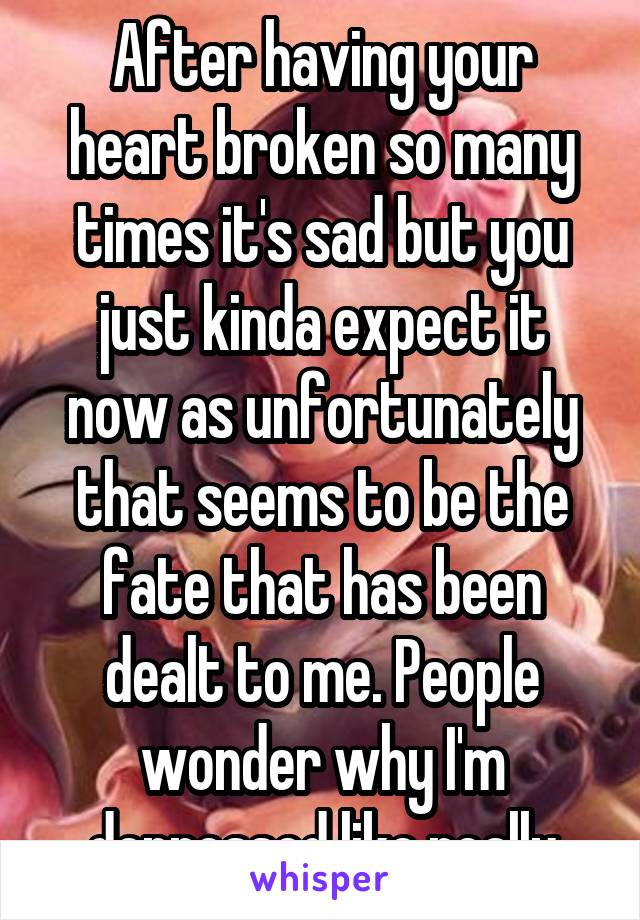 After having your heart broken so many times it's sad but you just kinda expect it now as unfortunately that seems to be the fate that has been dealt to me. People wonder why I'm depressed like really