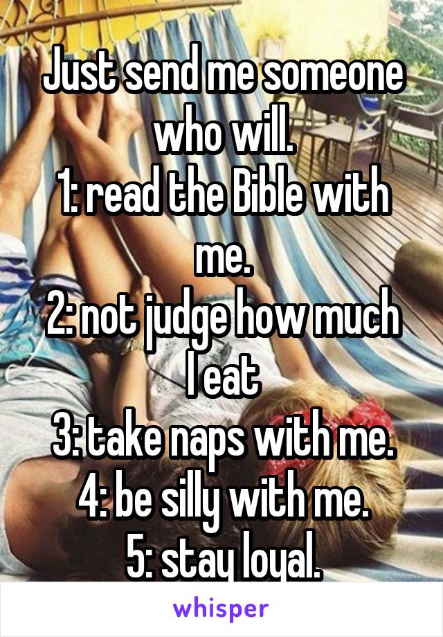 Just send me someone who will.
1: read the Bible with me.
2: not judge how much I eat
3: take naps with me.
4: be silly with me.
5: stay loyal.