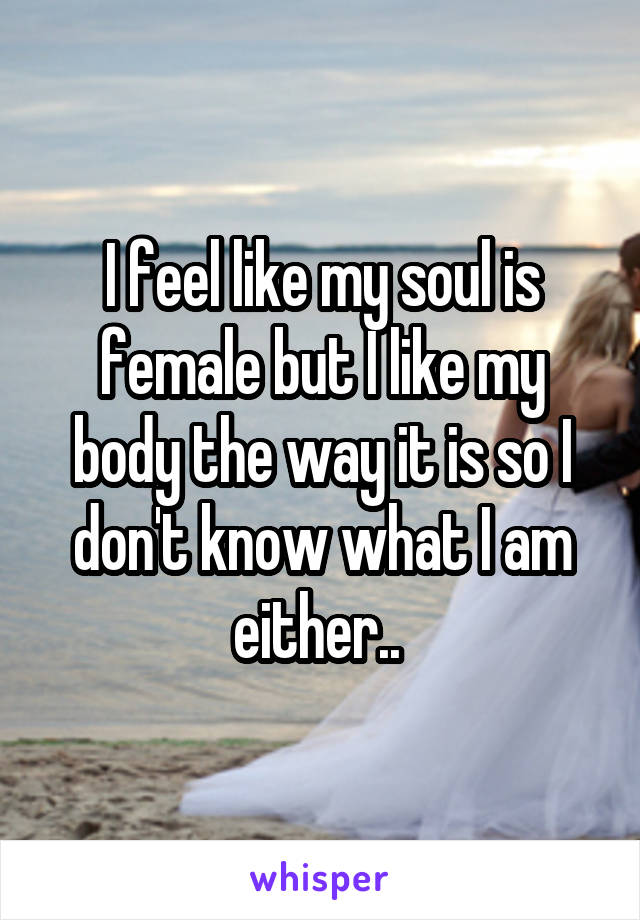 I feel like my soul is female but I like my body the way it is so I don't know what I am either.. 