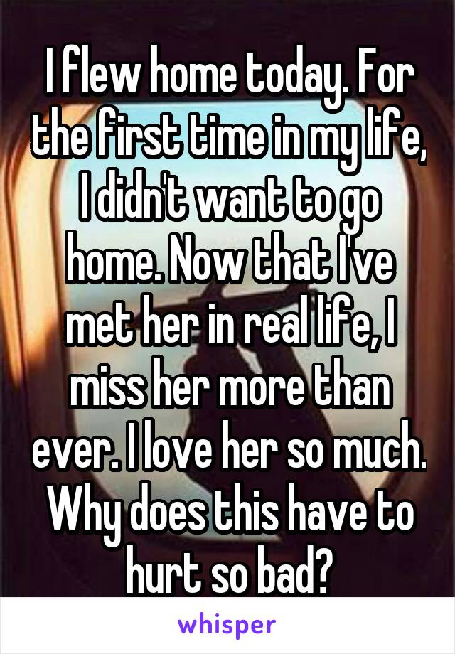 I flew home today. For the first time in my life, I didn't want to go home. Now that I've met her in real life, I miss her more than ever. I love her so much. Why does this have to hurt so bad?