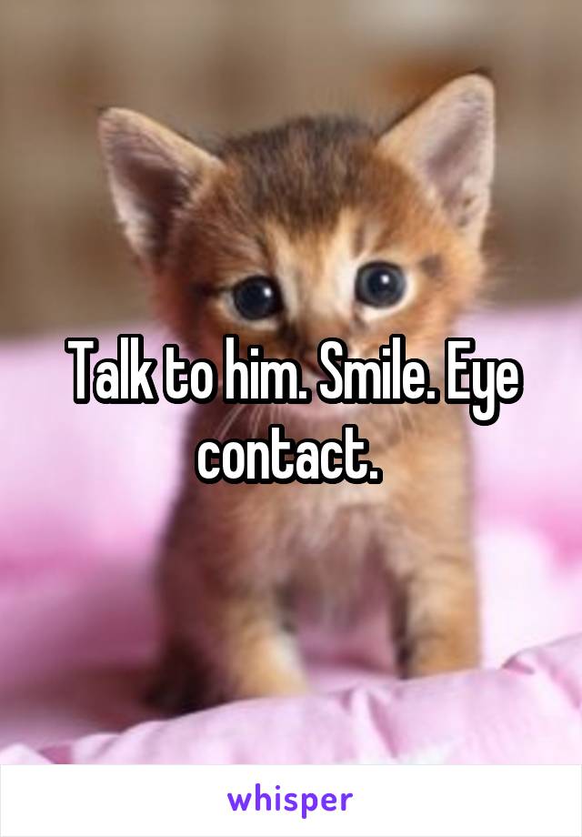 Talk to him. Smile. Eye contact. 