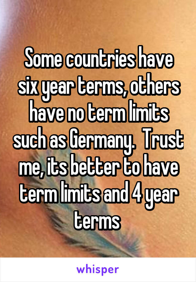 Some countries have six year terms, others have no term limits such as Germany.  Trust me, its better to have term limits and 4 year terms 