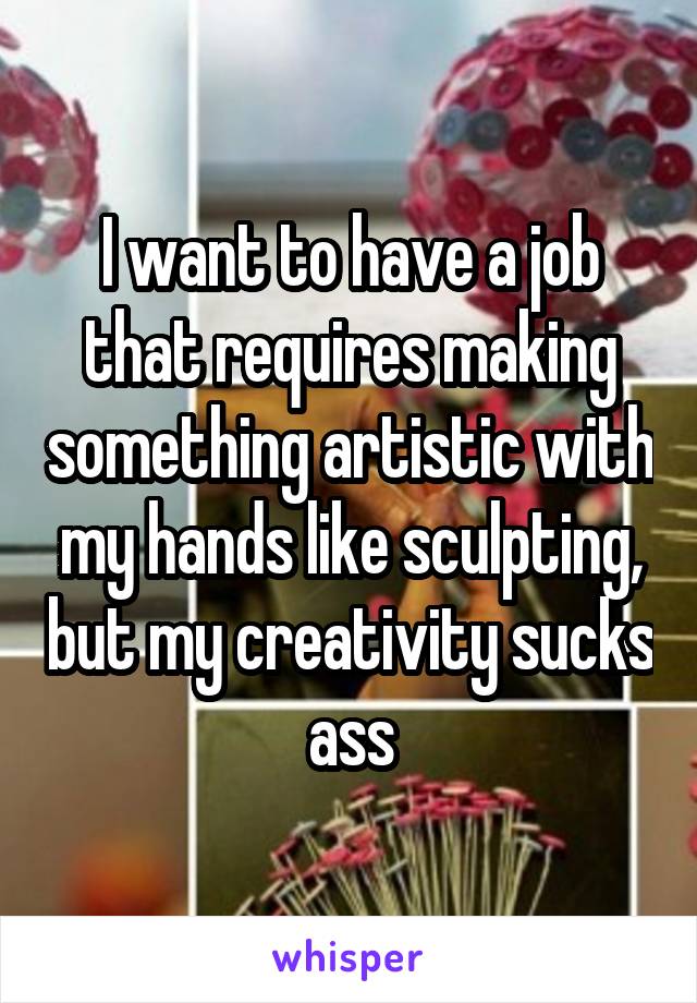 I want to have a job that requires making something artistic with my hands like sculpting, but my creativity sucks ass