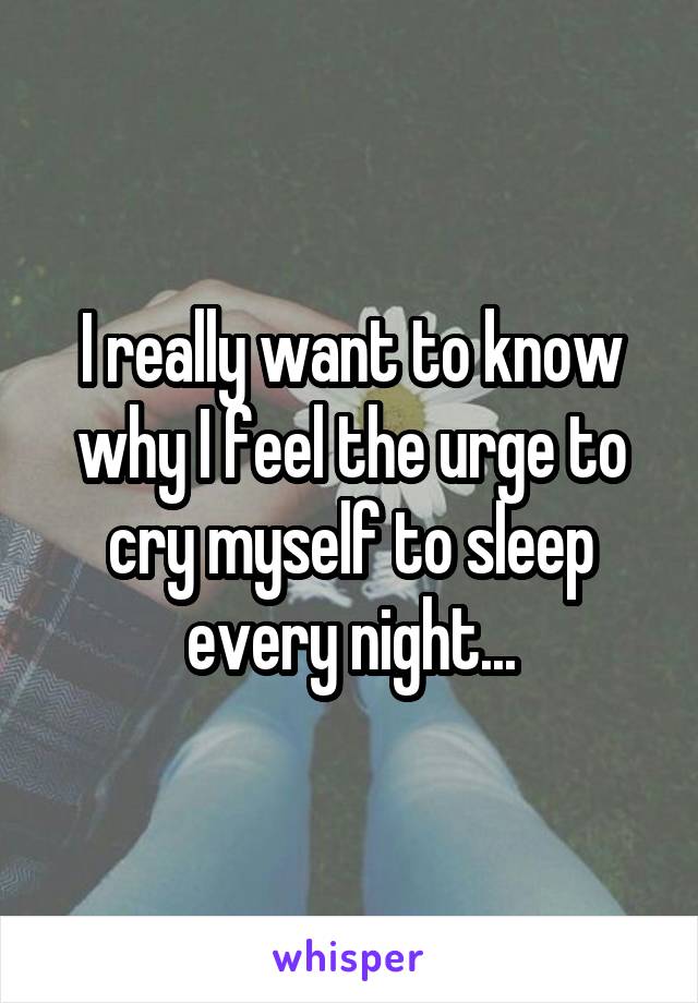 I really want to know why I feel the urge to cry myself to sleep every night...