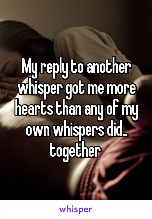 My reply to another whisper got me more hearts than any of my own whispers did.. together 