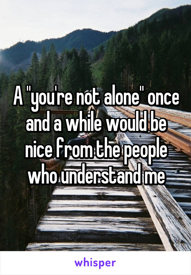 A "you're not alone" once and a while would be nice from the people who understand me