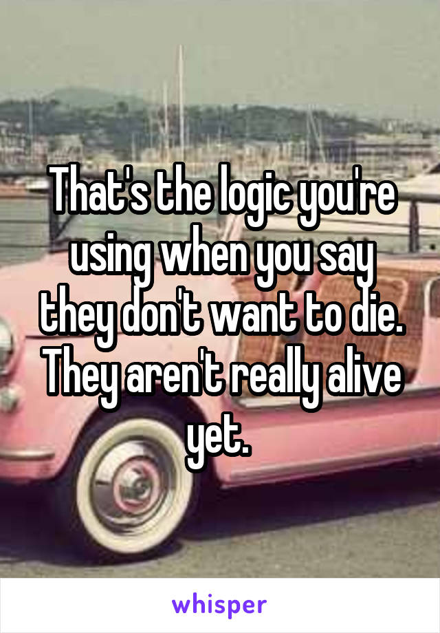 That's the logic you're using when you say they don't want to die. They aren't really alive yet. 