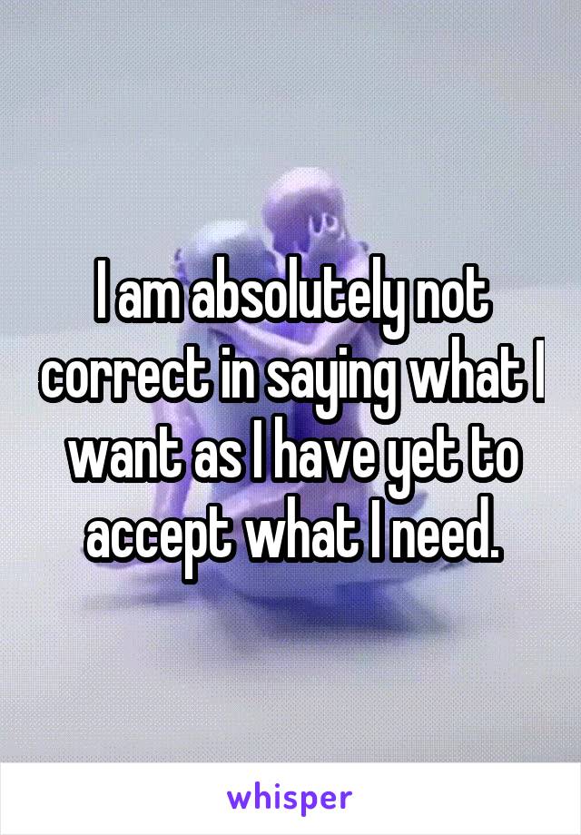 I am absolutely not correct in saying what I want as I have yet to accept what I need.