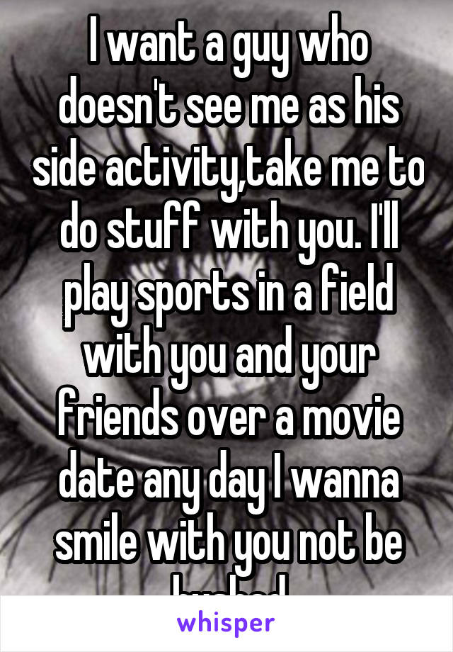 I want a guy who doesn't see me as his side activity,take me to do stuff with you. I'll play sports in a field with you and your friends over a movie date any day I wanna smile with you not be hushed