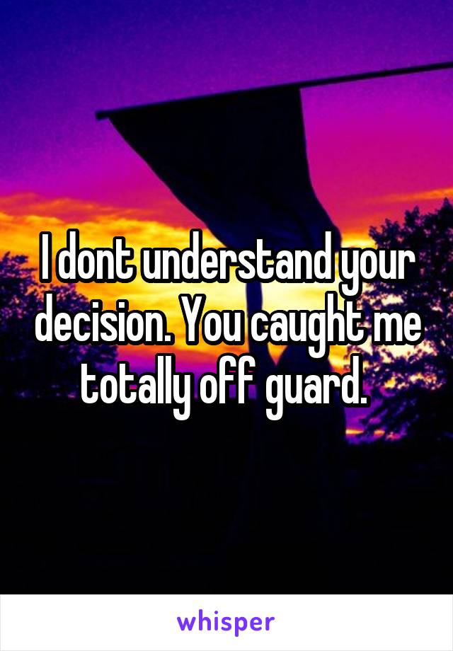 I dont understand your decision. You caught me totally off guard. 