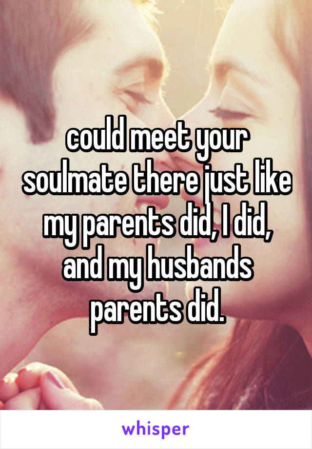 could meet your soulmate there just like my parents did, I did, and my husbands parents did.