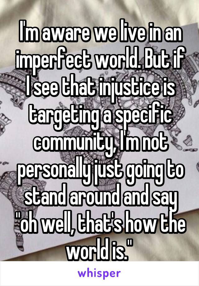 I'm aware we live in an imperfect world. But if I see that injustice is targeting a specific community, I'm not personally just going to stand around and say "oh well, that's how the world is." 