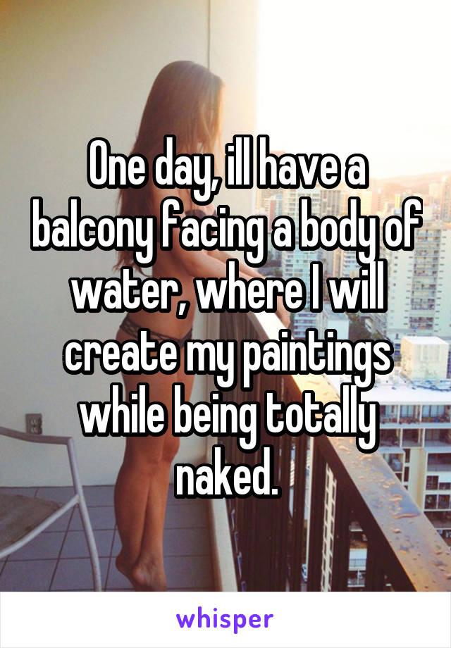 One day, ill have a balcony facing a body of water, where I will create my paintings while being totally naked.