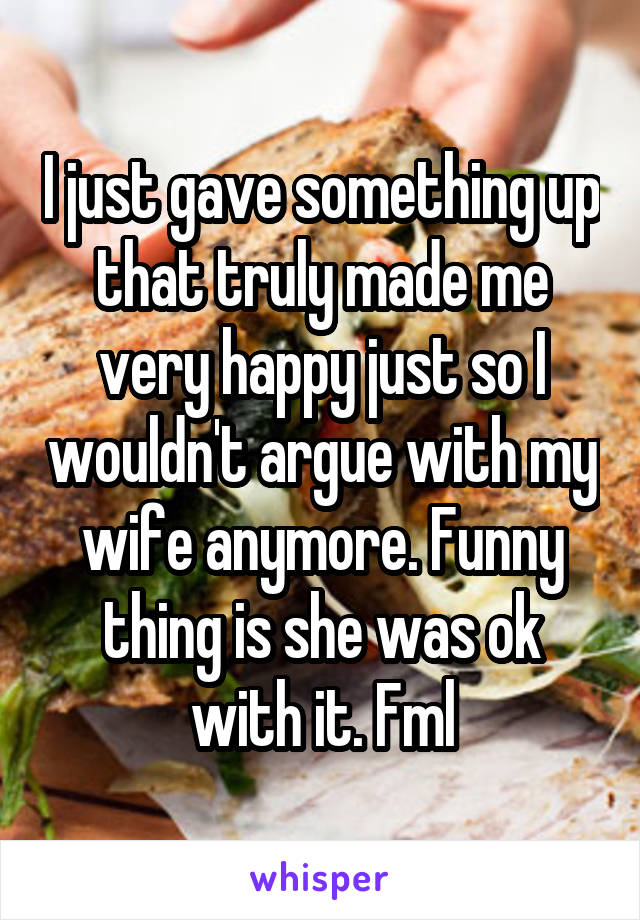 I just gave something up that truly made me very happy just so I wouldn't argue with my wife anymore. Funny thing is she was ok with it. Fml