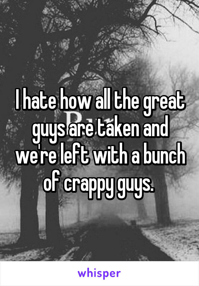 I hate how all the great guys are taken and we're left with a bunch of crappy guys. 