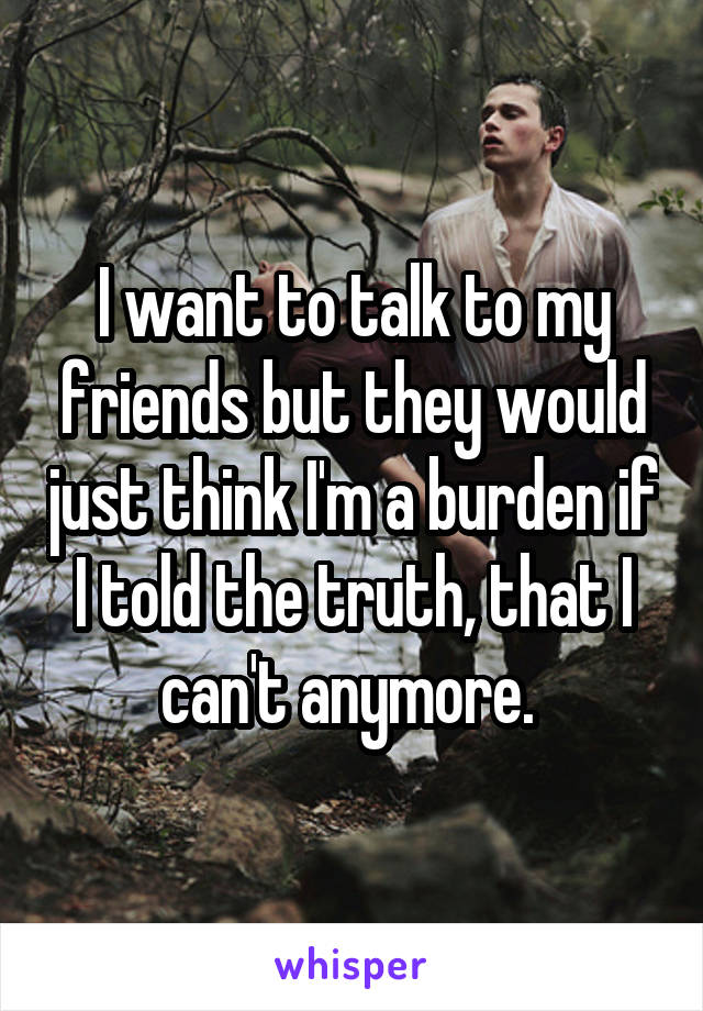 I want to talk to my friends but they would just think I'm a burden if I told the truth, that I can't anymore. 