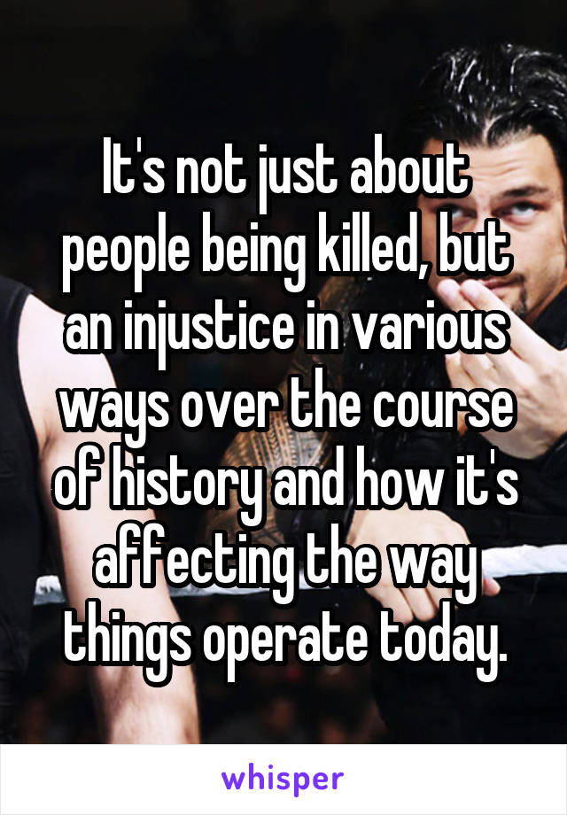 It's not just about people being killed, but an injustice in various ways over the course of history and how it's affecting the way things operate today.