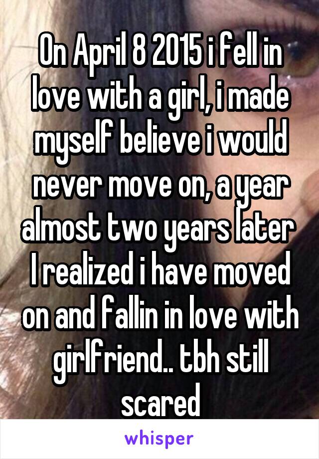 On April 8 2015 i fell in love with a girl, i made myself believe i would never move on, a year almost two years later  I realized i have moved on and fallin in love with girlfriend.. tbh still scared